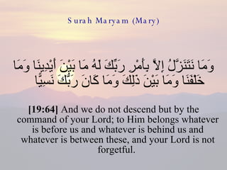 Surah Maryam (Mary) وَمَا نَتَنَزَّلُ إِلَّا بِأَمْرِ رَبِّكَ لَهُ مَا بَيْنَ أَيْدِينَا وَمَا خَلْفَنَا وَمَا بَيْنَ ذَلِكَ وَمَا كَانَ رَبُّكَ نَسِيًّا  [19:64]  And we do not descend but by the command of your Lord; to Him belongs whatever is before us and whatever is behind us and whatever is between these, and your Lord is not forgetful.  