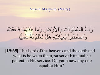 Surah Maryam (Mary) رَبُّ السَّمَاوَاتِ وَالْأَرْضِ وَمَا بَيْنَهُمَا فَاعْبُدْهُ وَاصْطَبِرْ لِعِبَادَتِهِ هَلْ تَعْلَمُ لَهُ سَمِيًّا  [19:65]  The Lord of the heavens and the earth and what is between them, so serve Him and be patient in His service. Do you know any one equal to Him?  