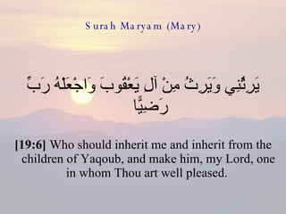 Surah Maryam (Mary) يَرِثُنِي وَيَرِثُ مِنْ آلِ يَعْقُوبَ وَاجْعَلْهُ رَبِّ رَضِيًّا  [19:6]  Who should inherit me and inherit from the children of Yaqoub, and make him, my Lord, one in whom Thou art well pleased.  