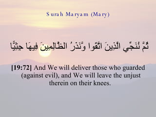 Surah Maryam (Mary) ثُمَّ نُنَجِّي الَّذِينَ اتَّقَوا وَّنَذَرُ الظَّالِمِينَ فِيهَا جِثِيًّا  [19:72]  And We will deliver those who guarded (against evil), and We will leave the unjust therein on their knees.  