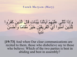 Surah Maryam (Mary) وَإِذَا تُتْلَى عَلَيْهِمْ آيَاتُنَا بَيِّنَاتٍ قَالَ الَّذِينَ كَفَرُوا لِلَّذِينَ آمَنُوا أَيُّ الْفَرِيقَيْنِ خَيْرٌ مَّقَامًا وَأَحْسَنُ نَدِيًّا  [19:73]  And when Our clear communications are recited to them, those who disbelieve say to those who believe: Which of the two parties is best in abiding and best in assembly?  