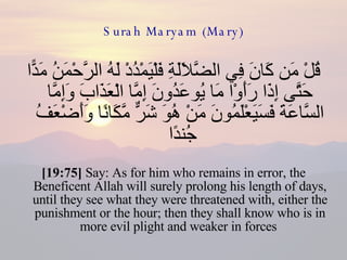 Surah Maryam (Mary) قُلْ مَن كَانَ فِي الضَّلَالَةِ فَلْيَمْدُدْ لَهُ الرَّحْمَنُ مَدًّا حَتَّى إِذَا رَأَوْا مَا يُوعَدُونَ إِمَّا الْعَذَابَ وَإِمَّا السَّاعَةَ فَسَيَعْلَمُونَ مَنْ هُوَ شَرٌّ مَّكَانًا وَأَضْعَفُ جُندًا  [19:75]  Say: As for him who remains in error, the Beneficent Allah will surely prolong his length of days, until they see what they were threatened with, either the punishment or the hour; then they shall know who is in more evil plight and weaker in forces  