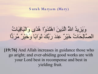 Surah Maryam (Mary) وَيَزِيدُ اللَّهُ الَّذِينَ اهْتَدَوْا هُدًى وَالْبَاقِيَاتُ الصَّالِحَاتُ خَيْرٌ عِندَ رَبِّكَ ثَوَابًا وَخَيْرٌ مَّرَدًّا  [19:76]  And Allah increases in guidance those who go aright; and ever-abiding good works are with your Lord best in recompense and best in yielding fruit.  