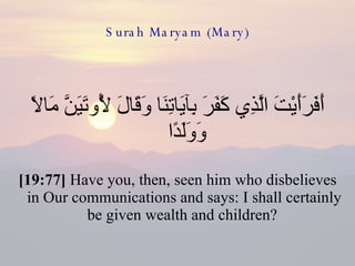 Surah Maryam (Mary) أَفَرَأَيْتَ الَّذِي كَفَرَ بِآيَاتِنَا وَقَالَ لَأُوتَيَنَّ مَالًا وَوَلَدًا  [19:77]  Have you, then, seen him who disbelieves in Our communications and says: I shall certainly be given wealth and children?  
