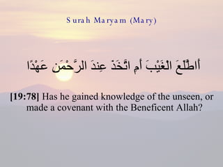 Surah Maryam (Mary) أَاطَّلَعَ الْغَيْبَ أَمِ اتَّخَذَ عِندَ الرَّحْمَنِ عَهْدًا  [19:78]  Has he gained knowledge of the unseen, or made a covenant with the Beneficent Allah?  