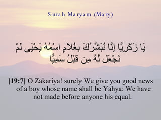Surah Maryam (Mary) يَا زَكَرِيَّا إِنَّا نُبَشِّرُكَ بِغُلَامٍ اسْمُهُ يَحْيَى لَمْ نَجْعَل لَّهُ مِن قَبْلُ سَمِيًّا  [19:7]  O Zakariya! surely We give you good news of a boy whose name shall be Yahya: We have not made before anyone his equal.  