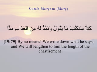 Surah Maryam (Mary) كَلَّا سَنَكْتُبُ مَا يَقُولُ وَنَمُدُّ لَهُ مِنَ الْعَذَابِ مَدًّا  [19:79]  By no means! We write down what he says, and We will lengthen to him the length of the chastisement  