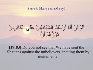 Surah Maryam (Mary) أَلَمْ تَرَ أَنَّا أَرْسَلْنَا الشَّيَاطِينَ عَلَى الْكَافِرِينَ تَؤُزُّهُمْ أَزًّا  [19:83]  Do you not see that We have sent the Shaitans against the unbelievers, inciting them by incitement?  