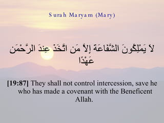 Surah Maryam (Mary) لَا يَمْلِكُونَ الشَّفَاعَةَ إِلَّا مَنِ اتَّخَذَ عِندَ الرَّحْمَنِ عَهْدًا  [19:87]  They shall not control intercession, save he who has made a covenant with the Beneficent Allah.  