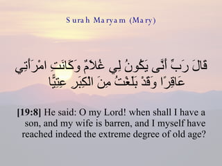 Surah Maryam (Mary) قَالَ رَبِّ أَنَّى يَكُونُ لِي غُلَامٌ وَكَانَتِ امْرَأَتِي عَاقِرًا وَقَدْ بَلَغْتُ مِنَ الْكِبَرِ عِتِيًّا  [19:8]  He said: O my Lord! when shall I have a son, and my wife is barren, and I myself have reached indeed the extreme degree of old age?  