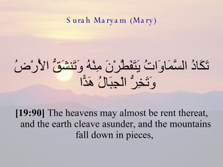 Surah Maryam (Mary) تَكَادُ السَّمَاوَاتُ يَتَفَطَّرْنَ مِنْهُ وَتَنشَقُّ الْأَرْضُ وَتَخِرُّ الْجِبَالُ هَدًّا  [19:90]  The heavens may almost be rent thereat, and the earth cleave asunder, and the mountains fall down in pieces,  