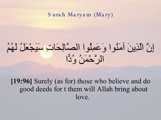 Surah Maryam (Mary) إِنَّ الَّذِينَ آمَنُوا وَعَمِلُوا الصَّالِحَاتِ سَيَجْعَلُ لَهُمُ الرَّحْمَنُ وُدًّا  [19:96]  Surely (as for) those who believe and do good deeds for t them will Allah bring about love.  