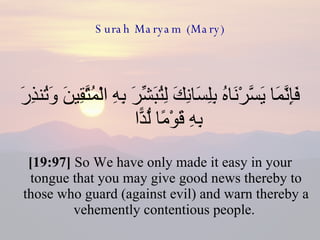 Surah Maryam (Mary) فَإِنَّمَا يَسَّرْنَاهُ بِلِسَانِكَ لِتُبَشِّرَ بِهِ الْمُتَّقِينَ وَتُنذِرَ بِهِ قَوْمًا لُّدًّا  [19:97]  So We have only made it easy in your tongue that you may give good news thereby to those who guard (against evil) and warn thereby a vehemently contentious people.  