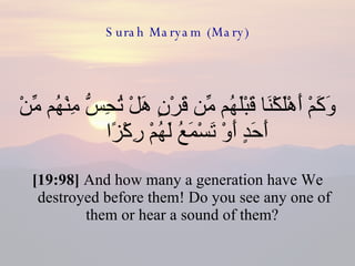Surah Maryam (Mary) وَكَمْ أَهْلَكْنَا قَبْلَهُم مِّن قَرْنٍ هَلْ تُحِسُّ مِنْهُم مِّنْ أَحَدٍ أَوْ تَسْمَعُ لَهُمْ رِكْزًا  [19:98]  And how many a generation have We destroyed before them! Do you see any one of them or hear a sound of them?  