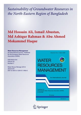 1 23
Water Resources Management
An International Journal - Published
for the European Water Resources
Association (EWRA)
ISSN 0920-4741
Volume 26
Number 3
Water Resour Manage (2012)
26:623-641
DOI 10.1007/s11269-011-9936-5
Sustainability of Groundwater Resources in
the North-Eastern Region of Bangladesh
Md Hossain Ali, Ismail Abustan,
Md Ashiqur Rahman & Abu Ahmed
Mokammel Haque
 