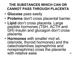 THE SUBSTANCES WHICH CAN OR
CANNOT PASS THROUGH PLACENTA
• Glucose pass easily
• Proteins don't cross placental barrier.
• Lipid don’t cross placenta. Large
peptide hormones (TSH, ACTH and
GH) Insulin and glucagon don’t cross
placenta.
• Hormones with smaller mol wt.
(steroids, thyroid hormones) and the
catecholamines (epinephrine and
norepinephrine) cross the placenta
with relative ease 20
 