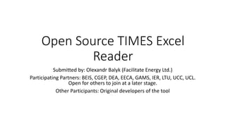 Open Source TIMES Excel
Reader
Submitted by: Olexandr Balyk (Facilitate Energy Ltd.)
Participating Partners: BEIS, CGEP, DEA, EECA, GAMS, IER, LTU, UCC, UCL.
Open for others to join at a later stage.
Other Participants: Original developers of the tool
 