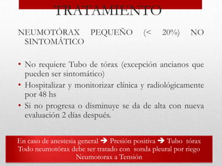 TRATAMIENTO
NEUMOTÓRAX PEQUEÑO                       (<    20%)     NO
 SINTOMÁTICO

• No requiere Tubo de tórax (excepción ancianos que
  pueden ser sintomático)
• Hospitalizar y monitorizar clínica y radiológicamente
  por 48 hs
• Si no progresa o disminuye se da de alta con nueva
  evaluación 2 días después.

En caso de anestesia general  Presión positiva  Tubo tórax
Todo neumotórax debe ser tratado con sonda pleural por riego
                    Neumotorax a Tensión
 