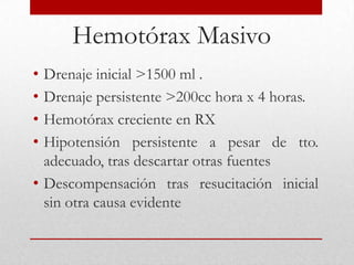 Hemotórax Masivo
• Drenaje inicial >1500 ml .
• Drenaje persistente >200cc hora x 4 horas.
• Hemotórax creciente en RX
• Hipotensión persistente a pesar de tto.
  adecuado, tras descartar otras fuentes
• Descompensación tras resucitación inicial
  sin otra causa evidente
 