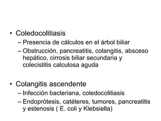 Coledocolitiasis Presencia de cálculos en el árbol biliar Obstrucción, pancreatitis, colangitis, absceso hepático, cirrosis biliar secundaria y colecistitis calculosa aguda Colangitis ascendente Infección bacteriana, coledocolitiasis Endoprótesis, catéteres, tumores, pancreatitis y estenosis ( E. coli y Klebsiella)  