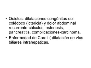 Quistes: dilataciones congénitas del colédoco (ictericia) y dolor abdominal recurrente-cálculos, estenosis, pancreatitis, complicaciones-carcinoma. Enfermedad de Caroli ( dilatación de vías biliares intrahepáticas. 