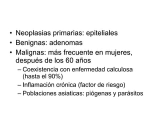 Neoplasias primarias: epiteliales Benignas: adenomas Malignas: más frecuente en mujeres, después de los 60 años Coexistencia con enfermedad calculosa (hasta el 90%) Inflamación crónica (factor de riesgo) Poblaciones asiaticas: piógenas y parásitos 
