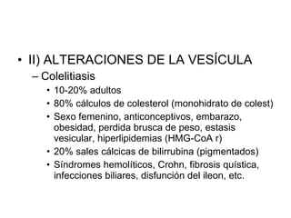 II) ALTERACIONES DE LA VESÍCULA Colelitiasis  10-20% adultos 80% cálculos de colesterol (monohidrato de colest) Sexo femenino, anticonceptivos, embarazo, obesidad, perdida brusca de peso, estasis vesicular, hiperlipidemias (HMG-CoA r) 20% sales cálcicas de bilirrubina (pigmentados) Síndromes hemolíticos, Crohn, fibrosis quística, infecciones biliares, disfunción del ileon, etc.  