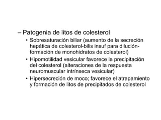 Patogenia de litos de colesterol Sobresaturación biliar (aumento de la secreción hepática de colesterol-bilis insuf para dilución-formación de monohidratos de colesterol) Hipomotilidad vesicular favorece la precipitación del colesterol (alteraciones de la respuesta neuromuscular intrínseca vesicular) Hipersecreción de moco; favorece el atrapamiento y formación de litos de precipitados de colesterol 