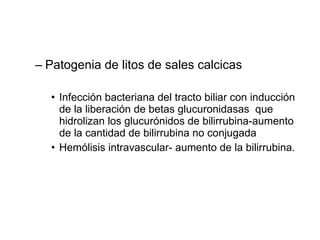 Patogenia de litos de sales calcicas Infección bacteriana del tracto biliar con inducción de la liberación de betas glucuronidasas  que hidrolizan los glucurónidos de bilirrubina-aumento de la cantidad de bilirrubina no conjugada Hemólisis intravascular- aumento de la bilirrubina. 