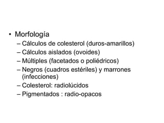 Morfología  Cálculos de colesterol (duros-amarillos) Cálculos aislados (ovoides) Múltiples (facetados o poliédricos)  Negros (cuadros estériles) y marrones (infecciones) Colesterol: radiolúcidos Pigmentados : radio-opacos 