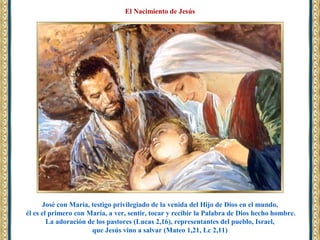 José con María, testigo privilegiado de la venida del Hijo de Dios en el mundo,
él es el primero con María, a ver, sentir, tocar y recibir la Palabra de Dios hecho hombre.
La adoración de los pastores (Lucas 2,16), representantes del pueblo, Israel,
que Jesús vino a salvar (Mateo 1,21, Lc 2,11)
El Nacimiento de Jesús
 
