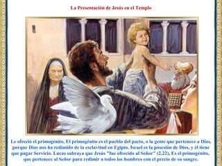 Le ofreció el primogénito, El primogénito es el pueblo del pacto, o la gente que pertenece a Dios,
porque Dios nos ha redimido de la esclavitud en Egipto. Israel es la posesión de Dios, y él tiene
que pagar Servicio. Lucas subraya que Jesús "fue ofrecido al Señor" (2,22), Es el primogénito,
que pertenece al Señor para redimir a todos los hombres con el precio de su sangre.
La Presentación de Jesús en el Templo
 