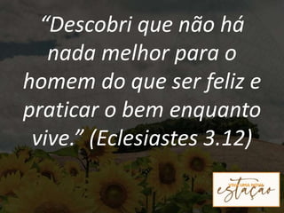“Descobri que não há
nada melhor para o
homem do que ser feliz e
praticar o bem enquanto
vive.” (Eclesiastes 3.12)
 