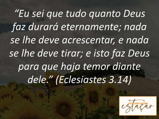 “Eu sei que tudo quanto Deus
faz durará eternamente; nada
se lhe deve acrescentar, e nada
se lhe deve tirar; e isto faz Deus
para que haja temor diante
dele.” (Eclesiastes 3.14)
 