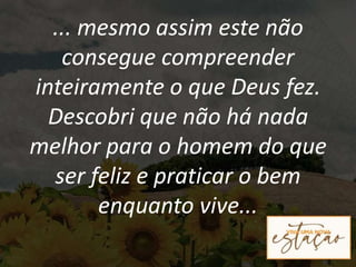... mesmo assim este não
consegue compreender
inteiramente o que Deus fez.
Descobri que não há nada
melhor para o homem do que
ser feliz e praticar o bem
enquanto vive...
 