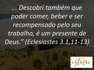 ... Descobri também que
poder comer, beber e ser
recompensado pelo seu
trabalho, é um presente de
Deus.” (Eclesiastes 3.1,11-13)
 