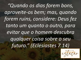 “Quando os dias forem bons,
aproveite-os bem; mas, quando
forem ruins, considere: Deus fez
tanto um quanto o outro, para
evitar que o homem descubra
qualquer coisa sobre o seu
futuro.” (Eclesiastes 7.14)
 