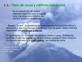 1.1.- Tipos de rocas y edificios volcánicos
           De la composición del magma
           dependen aspectos como el tipo de
           roca y de erupción o la forma del
           edificio volcánico resultantes:


  - Magmas “ácidos”: se denominan así a los magmas ricos en ácido silícico o
  sílice (SiO2). Son muy viscosos y suelen ser ricos en gases, dando violentas
  explosiones con avalanchas ardientes.

  Originan rocas con minerales claros y poco densos (cuarzo, feldespatos
  alcalinos…) como las riolitas, en las que también abunda el vidrio volcánico.
  Un ejemplo extremo es la piedra pómez, una espuma de vidrio.


Erupción del volcán
St. Helens (EEUU) en
el año 1980
 