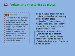 1.2.- Vulcanismo y tectónica de placas

      Recuerda                 Si los magmas proceden de la
                               corteza profunda o del manto y
 La temperatura del manto es
                               allí no existen capas
 muy superior a la del punto
 de fusión de las rocas. Las   profundas, ¿cómo se forma el
 enormes presiones reinantes   magma? Para ello, es necesario
 en esta capa impiden, sin     que se den uno o varios de los
 embargo, que aquellas se      siguientes factores:
 fundan. Si las presiones      -Aumento de temperatura.
 disminuyeran, por ejemplo     -Disminución de la presión.
 debido a la apertura de       -Presencia de sustancias que
 fracturas, se produciría la   reduzcan el punto de fusión.
 fusión de las rocas.
                               -Existencia de grietas, fracturas
                               o vías de salida.
 