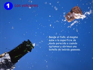1 Los volcanes




                 Desde el foco, el magma
                 sube a la superficie de
                 modo parecida a cuando
                 agitamos y abrimos una
                 botella de bebida gaseosa.
 