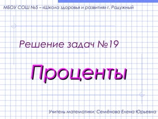 Решение задач №19
ПроцентыПроценты
Учитель математики: Семёнова Елена Юрьевна
МБОУ СОШ №5 – «Школа здоровья и развития» г. Радужный
 