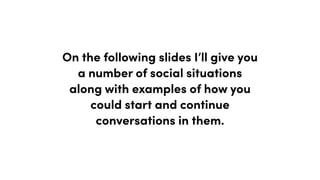 On the following slides I’ll give you
a number of social situations
along with examples of how you
could start and continue
conversations in them.
 