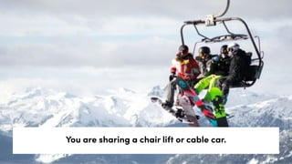 You are sharing a chair lift or cable car.
 