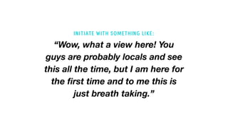“Wow, what a view here! You
guys are probably locals and see
this all the time, but I am here for
the first time and to me this is
just breath taking.”
INITIATE WITH SOMETHING LIKE:
 