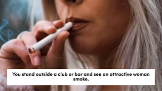 You stand outside a club or bar and see an attractive woman
smoke.
 