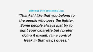 “Thanks! I like that you belong to
the people who pass the lighter.
Some people always just try to
light your cigarette but I prefer
doing it myself. I’m a control
freak in that way, I guess.”
CONTINUE WITH SOMETHING LIKE:
 