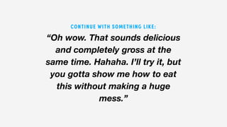 “Oh wow. That sounds delicious
and completely gross at the
same time. Hahaha. I’ll try it, but
you gotta show me how to eat
this without making a huge
mess.”
CONTINUE WITH SOMETHING LIKE:
 