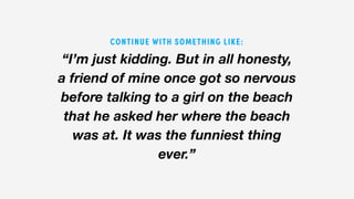 “I’m just kidding. But in all honesty,
a friend of mine once got so nervous
before talking to a girl on the beach
that he asked her where the beach
was at. It was the funniest thing
ever.”
CONTINUE WITH SOMETHING LIKE:
 