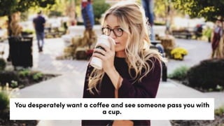 You desperately want a coffee and see someone pass you with
a cup.
 