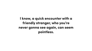 I know, a quick encounter with a
friendly stranger, who you’re
never gonna see again, can seem
pointless.
 